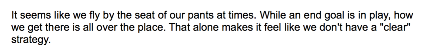 Quote from internal survey: "It seems like we fly by the seat of our pants at times. While an end goal is in play, how we get there is all over the place. That alone makes it feel like we don't have a "clear" strategy.